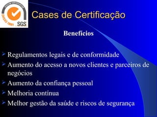 Cases de CertificaçãoCases de Certificação
Benefícios
 Regulamentos legais e de conformidade
 Aumento do acesso a novos clientes e parceiros de
negócios
 Aumento da confiança pessoal
 Melhoria contínua
 Melhor gestão da saúde e riscos de segurança
 
