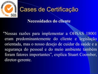 Cases de CertificaçãoCases de Certificação
Necessidades do cliente
 
  "Nossas  razões  para  implementar  a  OHSAS  18001 
eram  predominantemente  do  cliente  e  legislação 
orientada, mas o nosso desejo de cuidar da saúde e a 
segurança  do  pessoal  e  do  meio  ambiente  também 
foram fatores importantes”, explica Stuart Coomber, 
diretor-gerente.
 