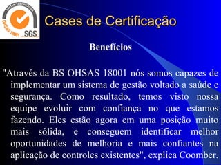 Cases de CertificaçãoCases de Certificação
Benefícios
 
"Através da BS OHSAS 18001 nós somos capazes de 
implementar um sistema de gestão voltado a saúde e 
segurança.  Como  resultado,  temos  visto  nossa 
equipe  evoluir  com  confiança  no  que  estamos 
fazendo.  Eles  estão  agora  em  uma  posição  muito 
mais  sólida,  e  conseguem  identificar  melhor 
oportunidades  de  melhoria  e  mais  confiantes  na 
aplicação de controles existentes", explica Coomber. 
 
