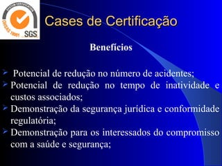 Cases de CertificaçãoCases de Certificação
Benefícios
  Potencial de redução no número de acidentes;
 Potencial  de  redução  no  tempo  de  inatividade  e 
custos associados;
 Demonstração da segurança jurídica e conformidade 
regulatória;
 Demonstração para os interessados do compromisso ​​
com a saúde e segurança;
 