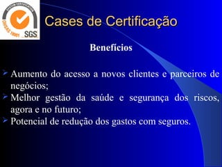 Cases de CertificaçãoCases de Certificação
Benefícios
 Aumento do acesso a novos clientes e parceiros de 
negócios;
 Melhor  gestão  da  saúde  e  segurança  dos  riscos, 
agora e no futuro;
 Potencial de redução dos gastos com seguros.
 