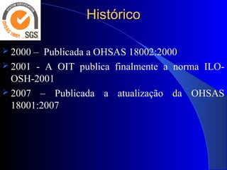 HistóricoHistórico
 2000 – Publicada a OHSAS 18002:2000
 2001 - A OIT publica finalmente a norma ILO-
OSH-2001
 2007 – Publicada a atualização da OHSAS
18001:2007
 