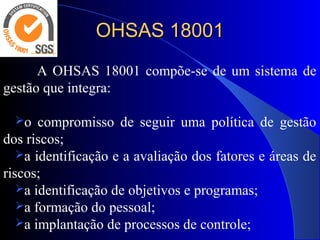 OHSAS 18001OHSAS 18001
A OHSAS 18001 compõe-se de um sistema de
gestão que integra:
o compromisso de seguir uma política de gestão
dos riscos;
a identificação e a avaliação dos fatores e áreas de
riscos;
a identificação de objetivos e programas;
a formação do pessoal;
a implantação de processos de controle;
 
