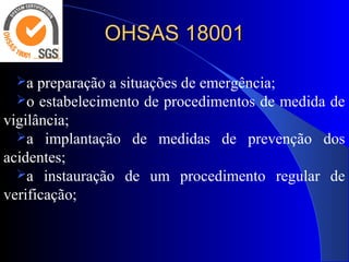 OHSAS 18001OHSAS 18001
a preparação a situações de emergência;
o estabelecimento de procedimentos de medida de
vigilância;
a implantação de medidas de prevenção dos
acidentes;
a instauração de um procedimento regular de
verificação;
 