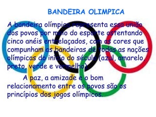 BANDEIRA OLIMPICA A bandeira olímpica representa essa união dos povos por meio do esporte ostentando cinco anéis entrelaçados, com as cores que compunham as bandeiras de todas as nações olímpicas do início do século (azul, amarelo, preto, verde e vermelho). A paz, a amizade e o bom relacionamento entre os povos são os princípios dos jogos olímpicos . 