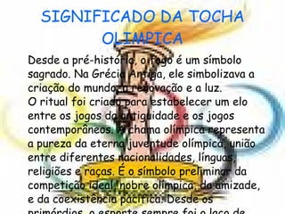SIGNIFICADO DA TOCHA OLIMPICA Desde a pré-história, o fogo é um símbolo sagrado. Na Grécia Antiga, ele simbolizava a criação do mundo, a renovação e a luz. O ritual foi criado para estabelecer um elo entre os jogos da antiguidade e os jogos contemporâneos. A chama olímpica representa a pureza da eterna juventude olímpica, união entre diferentes nacionalidades, línguas, religiões e raças. É o símbolo preliminar da competição ideal, nobre olímpica, da amizade, e da coexistência pacífica. Desde os primórdios, o esporte sempre foi o laço de fraternidade entre as nações. 