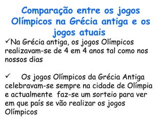 Comparação entre os jogos Olímpicos na Grécia antiga e os jogos atuais   Na Grécia antiga, os jogos Olímpicos realizavam-se de 4 em 4 anos tal como nos nossos dias Os jogos Olímpicos da Grécia Antiga celebravam-se sempre na cidade de Olímpia e actualmente  faz-se um sorteio para ver em que país se vão realizar os jogos Olímpicos  