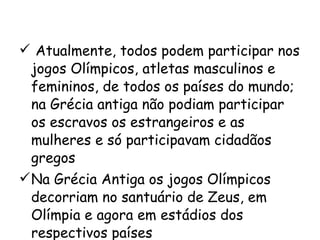 Atualmente, todos podem participar nos jogos Olímpicos, atletas masculinos e femininos, de todos os países do mundo; na Grécia antiga não podiam participar os escravos os estrangeiros e as mulheres e só participavam cidadãos gregos Na Grécia Antiga os jogos Olímpicos decorriam no santuário de Zeus, em Olímpia e agora em estádios dos respectivos países 