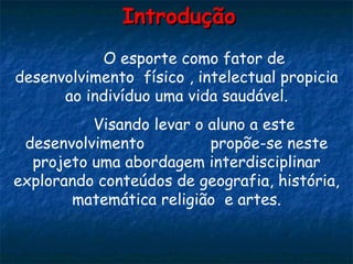 Introdução O esporte como fator de desenvolvimento  físico , intelectual propicia ao indivíduo uma vida saudável. Visando levar o aluno a este desenvolvimento  propõe-se neste projeto uma abordagem interdisciplinar explorando conteúdos de geografia, história, matemática religião  e artes. 
