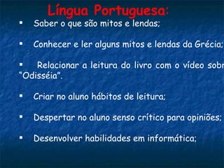 Saber o que são mitos e lendas; Conhecer e ler alguns mitos e lendas da Grécia; Relacionar a leitura do livro com o vídeo sobre a “Odisséia”. Criar no aluno hábitos de leitura; Despertar no aluno senso crítico para opiniões; Desenvolver habilidades em informática ; Língua Portuguesa :   