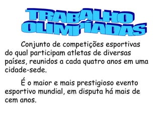 Conjunto de competições esportivas do qual participam atletas de diversas países, reunidos a cada quatro anos em uma cidade-sede.  É o maior e mais prestigioso evento esportivo mundial, em disputa há mais de cem anos.   TRABALHO OLIMPÍADAS 