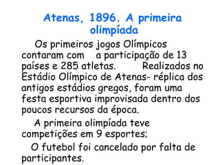 Atenas, 1896. A primeira olimpíada      Os primeiros jogos Olímpicos contaram com  a participação de 13 países e 285 atletas.  Realizados no Estádio Olímpico de Atenas- réplica dos antigos estádios gregos, foram uma festa esportiva improvisada dentro dos poucos recursos da época.  A primeira olimpíada teve competições em 9 esportes; O futebol foi cancelado por falta de participantes. 