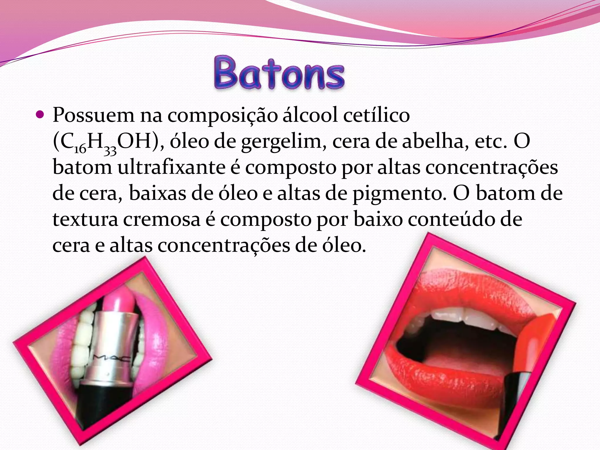  Possuem na composição álcool cetílico
 (C16H33OH), óleo de gergelim, cera de abelha, etc. O
 batom ultrafixante é composto por altas concentrações
 de cera, baixas de óleo e altas de pigmento. O batom de
 textura cremosa é composto por baixo conteúdo de
 cera e altas concentrações de óleo.
 