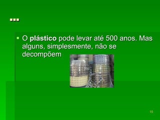 … O  plástico  pode levar até 500 anos. Mas alguns, simplesmente, não se decompõem  