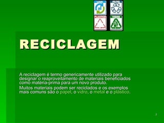 RECICLAGEM A reciclagem é termo genericamente utilizado para designar o reaproveitamento de materiais beneficiados como matéria-prima para um novo produto.  Muitos materiais podem ser reciclados e os exemplos mais comuns são o  papel , o  vidro , o  metal  e o  plástico .  