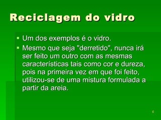 Reciclagem do vidro Um dos exemplos é o vidro.  Mesmo que seja "derretido", nunca irá ser feito um outro com as mesmas características tais como cor e dureza, pois na primeira vez em que foi feito, utilizou-se de uma mistura formulada a partir da areia.  