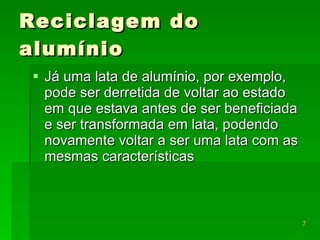 Reciclagem do alumínio Já uma lata de alumínio, por exemplo, pode ser derretida de voltar ao estado em que estava antes de ser beneficiada e ser transformada em lata, podendo novamente voltar a ser uma lata com as mesmas características  