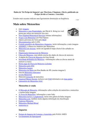 Dados de 'Os Perigo do Impacto', por Morrison, Chapman e Slovic, publicado em
                         Perigos devido a Cometas e Asteróides

Estudos mais recentes indicam uma ligeiramente diminuição na freqüência.


Mais sobre Meteoritos
   •   mais imagens
   •   Meteoritos e suas Propriedades, por David A. Kring (se você
       pensa que achou um meteorito leia isto)
   •   New England Meteoritical Services (muitas informações)
   •   O que é um Meteorito? por Paul Sipiera
   •   objetos próximos da Terra pelo RGO
   •   Micrometeoritos pelo LANL
   •   Comitê consultivo de Meteoritos e Impactos, inclui informações e mais imagens
   •   ANSMET, A Busca na Antártica por Meteoritos
   •   Meteoritos do Arizona, inclui um agradável mapa clicável dos achados no
       Arizona
   •   Organização Internacional de Meteoros
   •   Chuva de Meteoros, uma tabela concisa dos dados de chuvas de meteoros
   •   A página da Chuva de Meteoros de Gary Kronk
   •   Sociedade Holandesa de Meteoros --informações sobre as chuvas atuais de
       meteoro (e mais)
   •   Home page da Chuva de Meteoros Leônidas
   •   Meteoritos pelo SNC
   •   Meteoritos lunares
   •   Meteoritos de Marte por Ron Baalke do JPL (muitas imagens!)
   •   lista de Meteoritos marcianos
   •   revista Meteorite!
   •   Material Extrasolar de meteoritos
   •   Americal Meteor Society inclusive um FAQ informativo em duas partes.
   •   Laboratório de Meteoritos NAU

       Meteoritos à venda

   •   O Mercado de Meteorito, informações sobre coleções de meteoritos e meteoritos
       e muitas belas imagens
   •   A Troca de Meteoritos, informações e mais links
   •   Meteoritos de R.A. Langheinrich, inclui uma galeria de belas imagens
   •   Meteorites.com, também inclui alguma informação de classificação
   •   Expresso Meteorito
   •   Meteoritos Michael Blood
   •   meteorites.tv

       Impactos

   •   Perigos de Impacto de Cometas e Asteróides pela NASA AMES
   •   Levantamento do Spaceguard
 