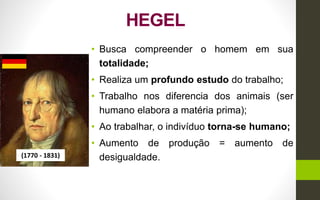 HEGEL
• Busca compreender o homem em sua
totalidade;
• Realiza um profundo estudo do trabalho;
• Trabalho nos diferencia dos animais (ser
humano elabora a matéria prima);
• Ao trabalhar, o indivíduo torna-se humano;
• Aumento de produção = aumento de
desigualdade.(1770 - 1831)
 