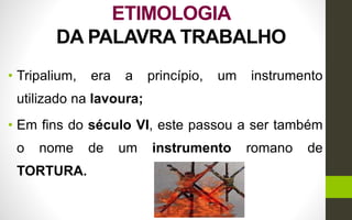 ETIMOLOGIA
DA PALAVRA TRABALHO
• Tripalium, era a princípio, um instrumento
utilizado na lavoura;
• Em fins do século VI, este passou a ser também
o nome de um instrumento romano de
TORTURA.
 