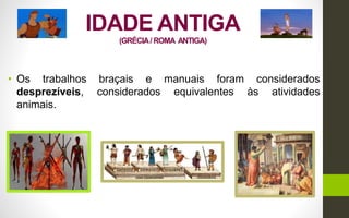 IDADE ANTIGA
(GRÉCIA/ ROMA ANTIGA)
• Os trabalhos braçais e manuais foram considerados
desprezíveis, considerados equivalentes às atividades
animais.
 