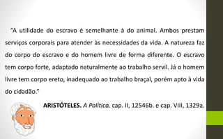 “A utilidade do escravo é semelhante à do animal. Ambos prestam
serviços corporais para atender às necessidades da vida. A natureza faz
do corpo do escravo e do homem livre de forma diferente. O escravo
tem corpo forte, adaptado naturalmente ao trabalho servil. Já o homem
livre tem corpo ereto, inadequado ao trabalho braçal, porém apto à vida
do cidadão.”
ARISTÓTELES. A Política. cap. II, 12546b. e cap. VIII, 1329a.
 
