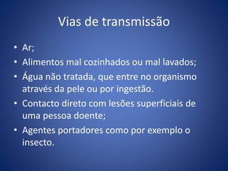 Vias de transmissão
• Ar;
• Alimentos mal cozinhados ou mal lavados;
• Água não tratada, que entre no organismo
através da pele ou por ingestão.
• Contacto direto com lesões superficiais de
uma pessoa doente;
• Agentes portadores como por exemplo o
insecto.
 