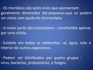 - Os micróbios são seres vivos que apresentam
geralmente dimensões tão pequenas que só podem
ser vistos com ajuda do microscópio.
- A maior parte são unicelulares - constituídos apenas
por uma célula.
- Existem em todos os ambientes - ar, água, solo e
interior de outros organismos.
- Podem ser distribuídos por quatro grupos :
vírus, bactérias, protozoários, e fungos.
 