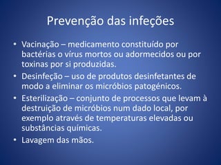 Prevenção das infeções
• Vacinação – medicamento constituído por
bactérias o vírus mortos ou adormecidos ou por
toxinas por si produzidas.
• Desinfeção – uso de produtos desinfetantes de
modo a eliminar os micróbios patogénicos.
• Esterilização – conjunto de processos que levam à
destruição de micróbios num dado local, por
exemplo através de temperaturas elevadas ou
substâncias químicas.
• Lavagem das mãos.
 