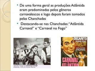   De uma forma geral as produções Atlântida
    eram predominadas pelos gêneros
    carnavalescos e logo depois foram tomados
    pelas Chanchadas
    Destacando-se nas Chanchadas: “Atlântida
    Carnaval” e “Carnaval no Fogo”
 