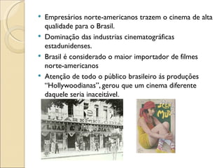    Empresários norte-americanos trazem o cinema de alta
    qualidade para o Brasil.
   Dominação das industrias cinematográficas
    estadunidenses.
   Brasil é considerado o maior importador de filmes
    norte-americanos
   Atenção de todo o público brasileiro ás produções
    “Hollywoodianas”, gerou que um cinema diferente
    daquele seria inaceitável.
 