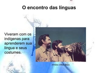 O encontro das línguas Viveram com os indígenas para aprenderem sua língua e seus costumes. Irmãos Villas Bôas 