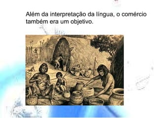 Além da interpretação da língua, o comércio também era um objetivo. 