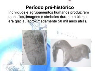 Período pré-histórico  Indivíduos e agrupamentos humanos produziram utensílios, imagens e símbolos durante a última era glacial, aproximadamente 50 mil anos atrás. 