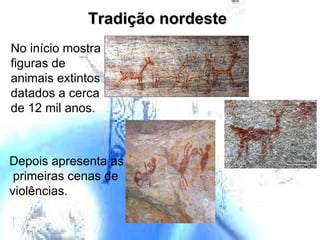 Tradição nordeste No início mostra figuras de animais extintos datados a cerca de 12 mil anos. Depois apresenta as  primeiras cenas de  violências. 
