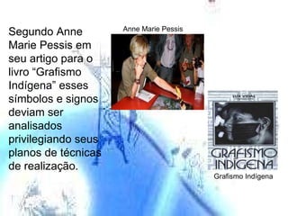 Anne Marie Pessis Segundo Anne Marie Pessis em seu artigo para o livro “Grafismo Indígena” esses símbolos e signos deviam ser analisados  privilegiando seus planos de técnicas de realização. Grafismo Indígena 
