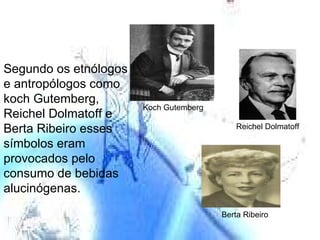 Reichel Dolmatoff Berta Ribeiro Koch Gutemberg Segundo os etnólogos  e antropólogos como koch Gutemberg, Reichel Dolmatoff e Berta Ribeiro esses símbolos eram provocados pelo consumo de bebidas alucinógenas. 