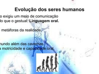 Evolução dos seres humanos Atividades em grupo exigiu um meio de comunicação  mais diversificado do que o gestual:  Linguagem oral. Criaram símbolos e metáforas da realidade,  linguagem verbal. Passaram a ver o mundo além das cavernas. Desenvolveram sua motricidade e capacidade oral. 