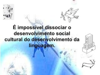 É impossível dissociar o desenvolvimento social cultural do desenvolvimento da linguagem. 