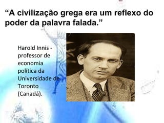 “ A civilização grega era um reflexo do poder da palavra falada.” Harold Innis - professor de economia política da Universidade de Toronto (Canadá). 