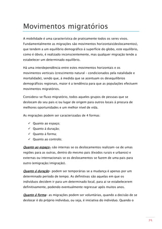 Movimentos migratórios
A mobilidade é uma característica de praticamente todos os seres vivos.
Fundamentalmente as migrações são movimentos horizontais(deslocamentos),
que tendem a um equilíbrio demográfico á superfície do globo, este equilíbrio,
como é óbvio, é realizado inconscientemente, mas qualquer migração tende a
estabelecer um determinado equilíbrio.

Há uma interdependência entre estes movimentos horizontais e os
movimentos verticais (crescimento natural – condicionados pela natalidade e
mortalidade), sendo que, á medida que se acentuam os desequilíbrios
demográficos regionais, maior é a tendência para que as populações efectuem
movimentos migratórios.

Considera-se fluxo migratório, todos aqueles grupos de pessoas que se
deslocam do seu pais e/ou lugar de origem para outros locais á procura de
melhores oportunidades e um melhor nível de vida.

As migrações podem ser caracterizadas de 4 formas:

    Quanto ao espaço;
    Quanto á duração;
    Quanto á forma;
    Quanto ao controlo;

Quanto ao espaço- são internas se os deslocamentos realizam-se de umas
regiões para as outras, dentro do mesmo pais (êxodos rurais e urbanos) e
externas ou internacionais se os deslocamentos se fazem de uma pais para
outro (emigração/imigração).

Quanto á duração- podem ser temporárias se a mudança é apenas por um
determinado período de tempo. As definitivas são aquelas em que os
indivíduos decidem ir para um determinado local, para ai se estabelecerem
definitivamente, podendo eventualmente regressar após muitos anos.

Quanto á forma- as migrações podem ser voluntárias, quando a decisão de se
deslocar é do próprio individuo, ou seja, é iniciativa do individuo. Quando o




                                                                                 25
 