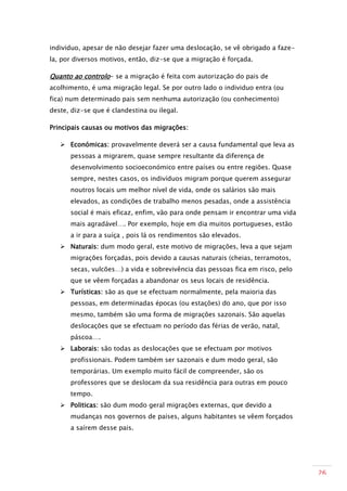 individuo, apesar de não desejar fazer uma deslocação, se vê obrigado a faze-
la, por diversos motivos, então, diz-se que a migração é forçada.

Quanto ao controlo- se a migração é feita com autorização do pais de
acolhimento, é uma migração legal. Se por outro lado o individuo entra (ou
fica) num determinado pais sem nenhuma autorização (ou conhecimento)
deste, diz-se que é clandestina ou ilegal.

Principais causas ou motivos das migrações:

    Económicas: provavelmente deverá ser a causa fundamental que leva as
      pessoas a migrarem, quase sempre resultante da diferença de
      desenvolvimento socioeconómico entre países ou entre regiões. Quase
      sempre, nestes casos, os indivíduos migram porque querem assegurar
      noutros locais um melhor nível de vida, onde os salários são mais
      elevados, as condições de trabalho menos pesadas, onde a assistência
      social é mais eficaz, enfim, vão para onde pensam ir encontrar uma vida
      mais agradável…. Por exemplo, hoje em dia muitos portugueses, estão
      a ir para a suíça , pois lá os rendimentos são elevados.
    Naturais: dum modo geral, este motivo de migrações, leva a que sejam
      migrações forçadas, pois devido a causas naturais (cheias, terramotos,
      secas, vulcões…) a vida e sobrevivência das pessoas fica em risco, pelo
      que se vêem forçadas a abandonar os seus locais de residência.
    Turísticas: são as que se efectuam normalmente, pela maioria das
      pessoas, em determinadas épocas (ou estações) do ano, que por isso
      mesmo, também são uma forma de migrações sazonais. São aquelas
      deslocações que se efectuam no período das férias de verão, natal,
      páscoa….
    Laborais: são todas as deslocações que se efectuam por motivos
      profissionais. Podem também ser sazonais e dum modo geral, são
      temporárias. Um exemplo muito fácil de compreender, são os
      professores que se deslocam da sua residência para outras em pouco
      tempo.
    Politicas: são dum modo geral migrações externas, que devido a
      mudanças nos governos de países, alguns habitantes se vêem forçados
      a saírem desse pais.




                                                                                26
 