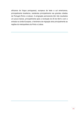 africanos de língua portuguesa), europeus de leste e sul americanos,
principalmente brasileiros, residentes principalmente nas grandes cidades
de Portugal (Porto e Lisboa). A emigração permanente têm tido resultados
um pouco baixos, principalmente após a revolução do 25 de Abril e com a
entrada na União Europeia, o fenómeno de migração atrai principalmente as
regiões do metropolitano do Porto e Lisboa.




                                                                            29
 