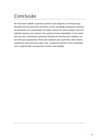 Conclusão
No final deste trabalho, queremos concluir que chegamos á conclusão que
Portugal não está assim tão mal como a nossa sociedade portuguesa comenta,
no quotidiano, em comparação com alguns países da união europeia, não nos
podemos queixar que estamos mal, porque existem populações a viver muito
pior que nós e sobrevivem, gostamos bastante de abordar este subtema, era
um tema que gostávamos imenso de o abordar pois queríamos saber valores
estatísticos acerca do nosso pais, com a ajuda da internet e livros sobretudo,
com a ajuda do INE, conseguimos concluir este trabalho.




                                                                                 30
 