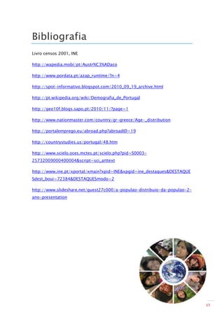 Bibliografia
Livro censos 2001, INE

http://wapedia.mobi/pt/Austr%C3%ADaco

http://www.pordata.pt/azap_runtime/?n=4

http://spot-informativo.blogspot.com/2010_09_19_archive.html

http://pt.wikipedia.org/wiki/Demografia_de_Portugal

http://geo10f.blogs.sapo.pt/2010/11/?page=1

http://www.nationmaster.com/country/gr-greece/Age-_distribution

http://portalemprego.eu/abroad.php?abroadID=19

http://countrystudies.us/portugal/48.htm

http://www.scielo.oces.mctes.pt/scielo.php?pid=S0003-
25732009000400004&script=sci_arttext

http://www.ine.pt/xportal/xmain?xpid=INE&xpgid=ine_destaques&DESTAQUE
Sdest_boui=72384&DESTAQUESmodo=2

http://www.slideshare.net/guest27c000/a-populao-distribuio-da-populao-2-
ano-presentation




                                                                           31
 