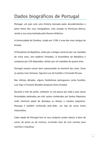 Dados biográficos de Portugal
Portugal, um país com uma história marcada pelos descobrimentos e

pelos feitos dos seus navegadores, está situado na Península Ibérica,

sendo a sua costa banhada pelo Oceano Atlântico


A Universidade de Coimbra, criada em 1290, é uma das mais antigas da

Europa.


O Presidente da República, eleito por sufrágio universal por um mandato

de cinco anos, tem poderes limitados. A Assembleia da República é

composta por 230 deputados, eleitos por um mandato de quatro anos.


Portugal sempre esteve bem representado no domínio das artes. Entre

os poetas mais famosos, figuram Luís de Camões e Fernando Pessoa.


Nas últimas décadas, alguns futebolistas portugueses como Eusébio,

Luís Figo e Cristiano Ronaldo atingiram fama mundial.


Durante o mês de Junho, celebram-se um pouco por todo o país várias

festividades dedicadas aos três santos conhecidos por Santos Populares

onde merecem papel de destaque as danças e canções populares.

Portugal é também conhecido pelo fado , um tipo de canto muito

melancólico.


Cada região de Portugal tem os seus próprios pratos típicos à base de

carne, de peixe ou de marisco, existindo mais de cem receitas para

cozinhar o bacalhau.



                                                                          3
 
