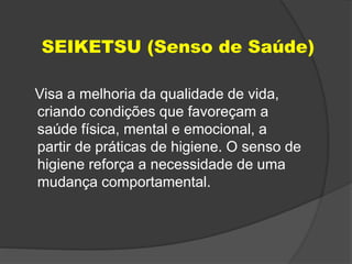 SEIKETSU (Senso de Saúde)
Visa a melhoria da qualidade de vida,
criando condições que favoreçam a
saúde física, mental e emocional, a
partir de práticas de higiene. O senso de
higiene reforça a necessidade de uma
mudança comportamental.
 