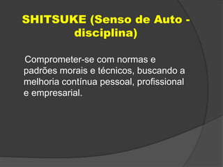 SHITSUKE (Senso de Auto -
disciplina)
Comprometer-se com normas e
padrões morais e técnicos, buscando a
melhoria contínua pessoal, profissional
e empresarial.
 