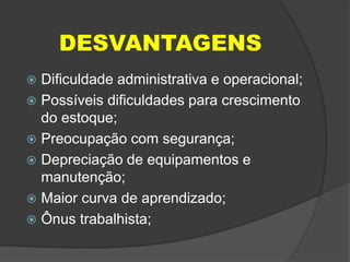 DESVANTAGENS
 Dificuldade administrativa e operacional;
 Possíveis dificuldades para crescimento
do estoque;
 Preocupação com segurança;
 Depreciação de equipamentos e
manutenção;
 Maior curva de aprendizado;
 Ônus trabalhista;
 