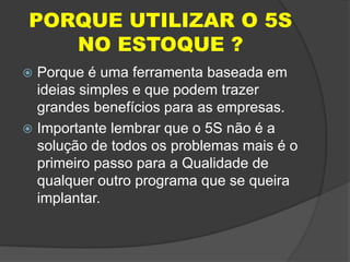 PORQUE UTILIZAR O 5S
NO ESTOQUE ?
 Porque é uma ferramenta baseada em
ideias simples e que podem trazer
grandes benefícios para as empresas.
 Importante lembrar que o 5S não é a
solução de todos os problemas mais é o
primeiro passo para a Qualidade de
qualquer outro programa que se queira
implantar.
 